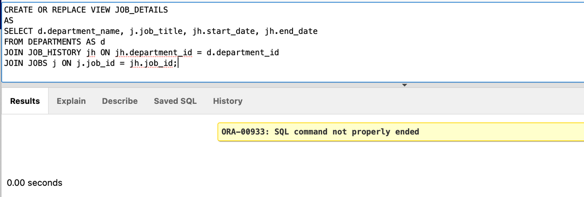 CREATE OR REPLACE VIEW JOB_DETAILS
AS
SELECT d. department_name, j.job_title, jh.start_date, jh.end_date
FROM DEPARTMENTS AS d
JOIN JOB_HISTORY jh ON jh.department_id = d.department_id
JOIN JOBS j ON j.job_id = jh.job_id;
Results Explain Describe Saved SQL
0.00 seconds
History
ORA-00933: SQL command not properly ended