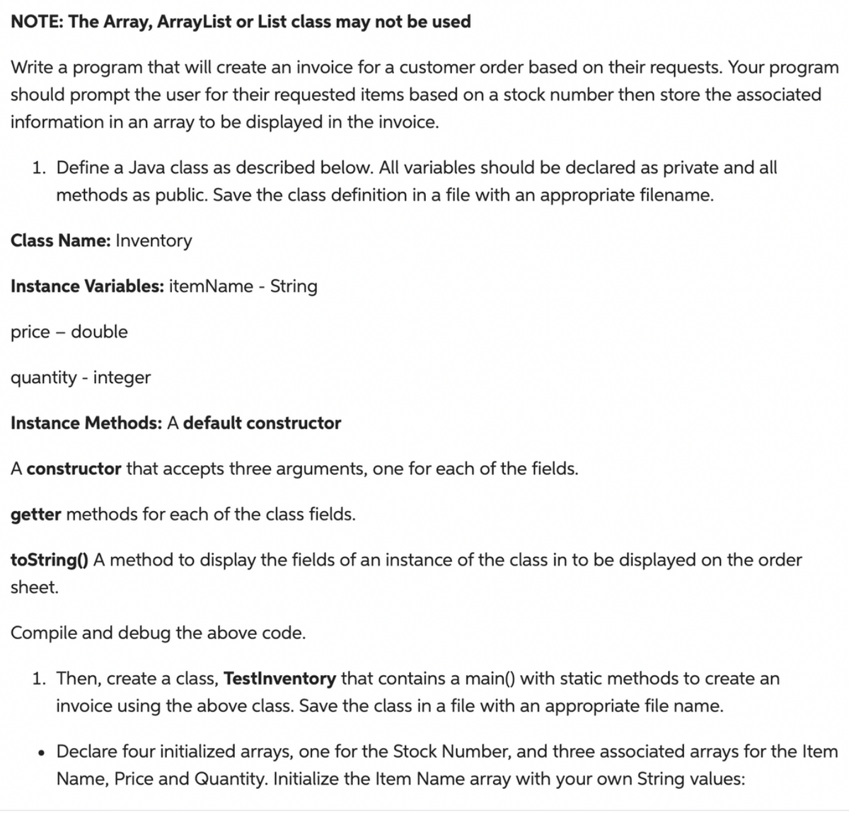 NOTE: The Array, ArrayList or List class may not be used
Write a program that will create an invoice for a customer order based on their requests. Your program
should prompt the user for their requested items based on a stock number then store the associated
information in an array to be displayed in the invoice.
1. Define a Java class as described below. All variables should be declared as private and all
methods as public. Save the class definition in a file with an appropriate filename.
Class Name: Inventory
Instance Variables: itemName - String
price - double
quantity - integer
Instance Methods: A default constructor
A constructor that accepts three arguments, one for each of the fields.
getter methods for each of the class fields.
toString() A method to display the fields of an instance of the class in to be displayed on the order
sheet.
Compile and debug the above code.
1. Then, create a class, TestInventory that contains a main() with static methods to create an
invoice using the above class. Save the class in a file with an appropriate file name.
• Declare four initialized arrays, one for the Stock Number, and three associated arrays for the Item
Name, Price and Quantity. Initialize the Item Name array with your own String values: