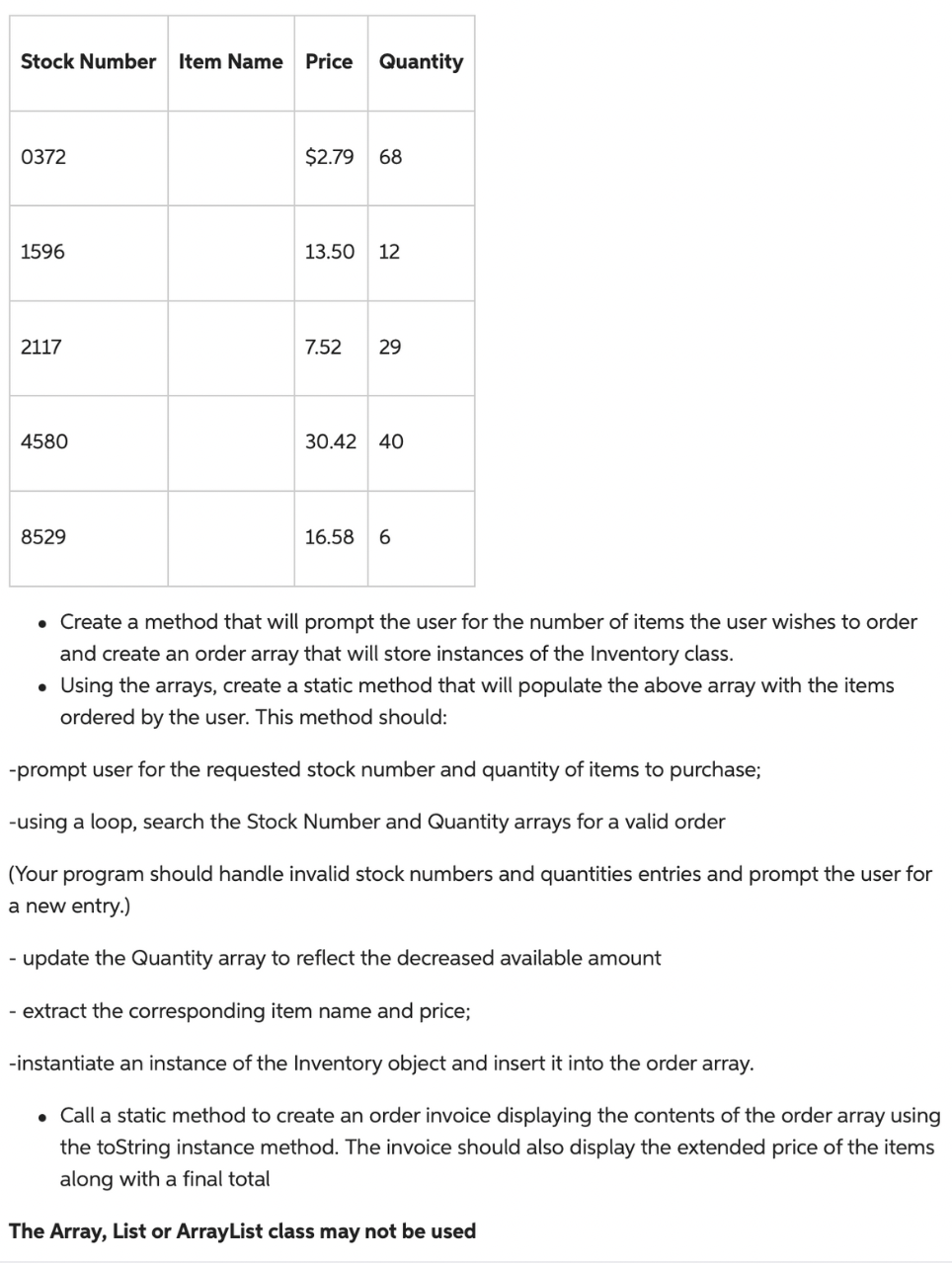 Stock Number Item Name
-
0372
1596
2117
4580
8529
Price Quantity
$2.79 68
13.50 12
7.52 29
30.42 40
16.58 6
• Create a method that will prompt the user for the number of items the user wishes to order
and create an order array that will store instances of the Inventory class.
• Using the arrays, create a static method that will populate the above array with the items
ordered by the user. This method should:
-prompt user for the requested stock number and quantity of items to purchase;
-using a loop, search the Stock Number and Quantity arrays for a valid order
(Your program should handle invalid stock numbers and quantities entries and prompt the user for
a new entry.)
- update the Quantity array to reflect the decreased available amount
extract the corresponding item name and price;
-instantiate an instance of the Inventory object and insert it into the order array.
• Call a static method to create an order invoice displaying the contents of the order array using
the toString instance method. The invoice should also display the extended price of the items
along with a final total
The Array, List or ArrayList class may not be used