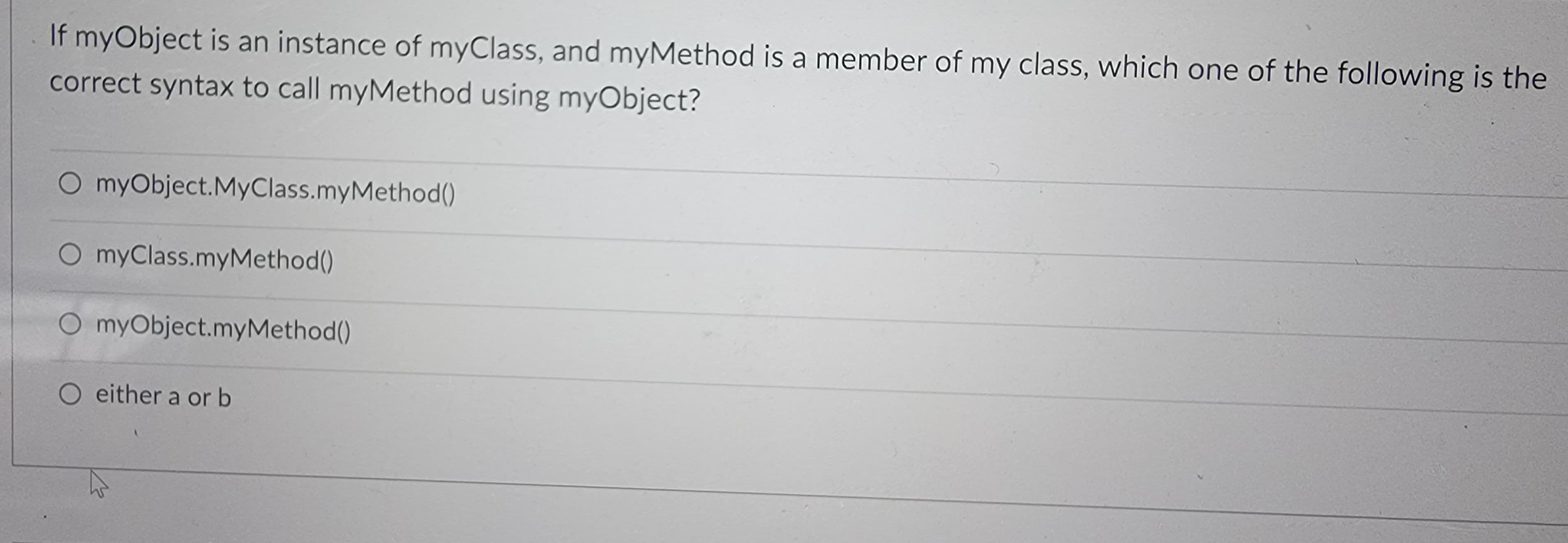 If myObject is an instance of myClass, and myMethod is a member of my class, which one of the following is the
correct syntax to call myMethod using myObject?
O myObject. MyClass.myMethod()
O myClass.myMethod()
O myObject.myMethod()
O either a or b
W