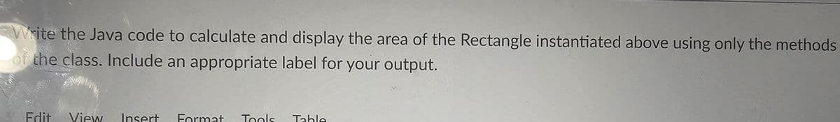 Write the Java code to calculate and display the area of the Rectangle instantiated above using only the methods
of the class. Include an appropriate label for your output.
Edit View Insert Format Tools Table