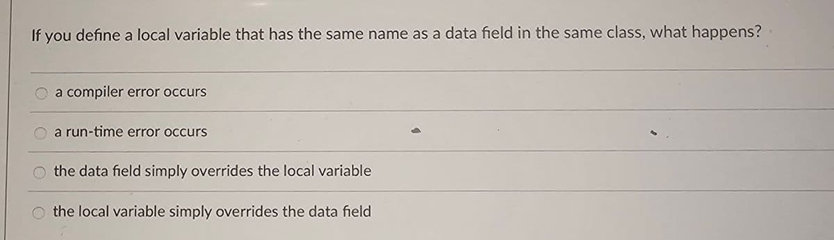 If you define a local variable that has the same name as a data field in the same class, what happens?
a compiler error occurs
a run-time error occurs
the data field simply overrides the local variable
the local variable simply overrides the data field