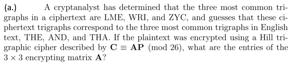 A cryptanalyst has determined that the three most common tri-
(a.)
graphs in a ciphertext are LME, WRI, and ZYC, and guesses that these ci-
phertext trigraphs correspond to the three most common trigraphs in English
text, THE, AND, and THA. If the plaintext was encrypted using a Hill tri-
graphic cipher described by C = AP (mod 26), what are the entries of the
3 x 3 encrypting matrix A?
