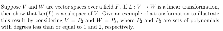 Suppose V and W are vector spaces over a field F. If L : V → W is a linear transformation,
then show that ker(L) is a subspace of V. Give an example of a transformation to illustrate
this result by considering V = P2 and W = P3, where P2 and P3 are sets of polynomials
with degrees less than or equal to 1 and 2, respectively.
