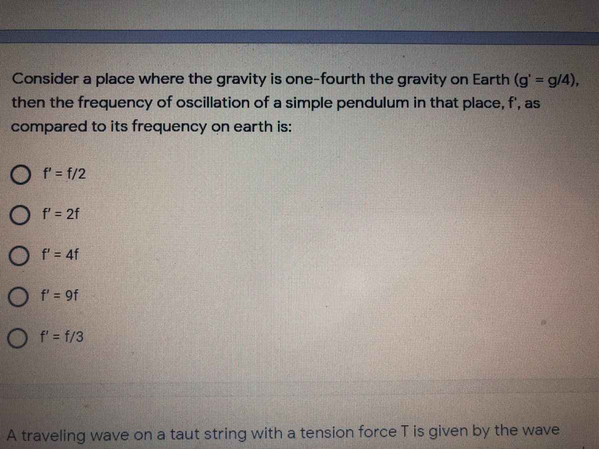 Consider a place where the gravity is one-fourth the gravity on Earth (g' = g/4),
then the frequency of oscillation of a simple pendulum in that place, f', as
compared to its frequency on earth is:
O f' = f/2
O f = 2f
O f = 4f
O f = 9f
O f'= f/3
A traveling wave on a taut string with a tension force T is given by the wave
