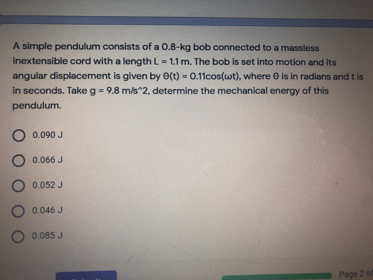 A simple pendulum consists of a 0.8-kg bob connected to a massless
inextensible cord with a length L = 1.1 m. The bob is set into motion and its
angular displacement is given by 0(t) = 0.11cos(wt), where e is in radians and t is
in seconds. Take g = 9.8 m/s^2, determine the mechanical energy of this
%3D
pendulum.
0.090 J
0.066 J
O0.052 J
O 0.046 J
O 0.085 J
Page 2 of
