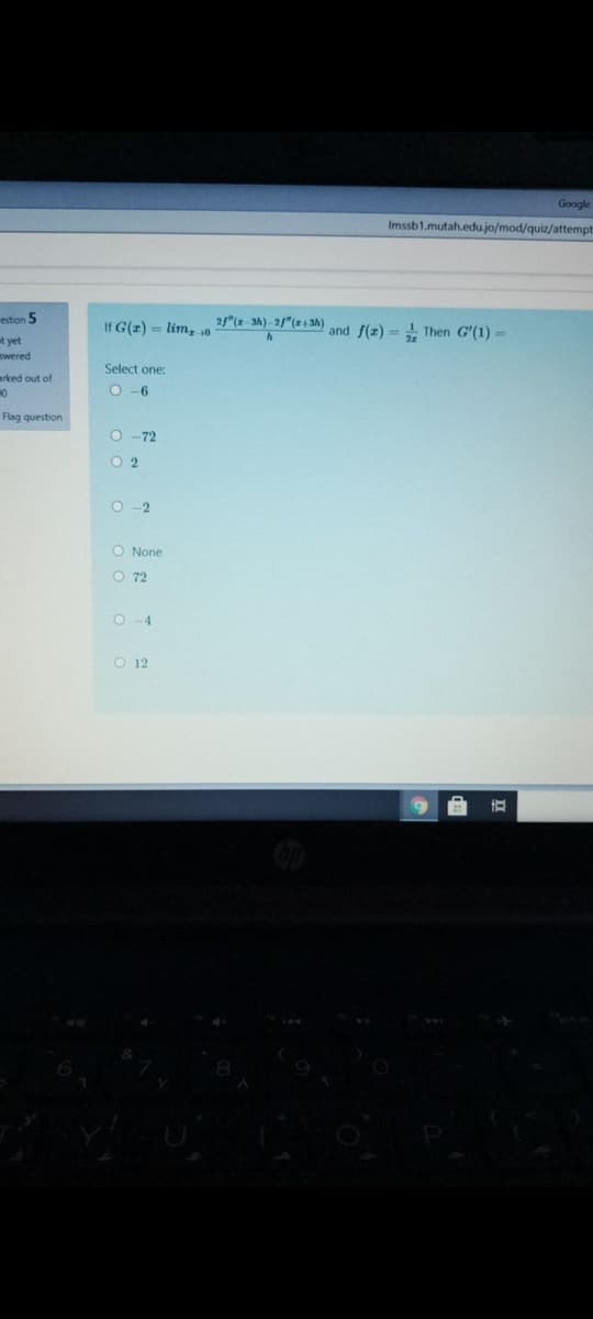 Google
Imssb1.mutah.edu.jo/mod/quiz/attempt
estion 5
If G(z) = lim, s0
2/"(z-3h) -2"(4 3h)
and f(z) = + Then G'(1) =
t yet
swered
Select one:
arked out of
O -6
Flag question
O -72
O 2
O -2
O None
O 72
O-4
O 12
