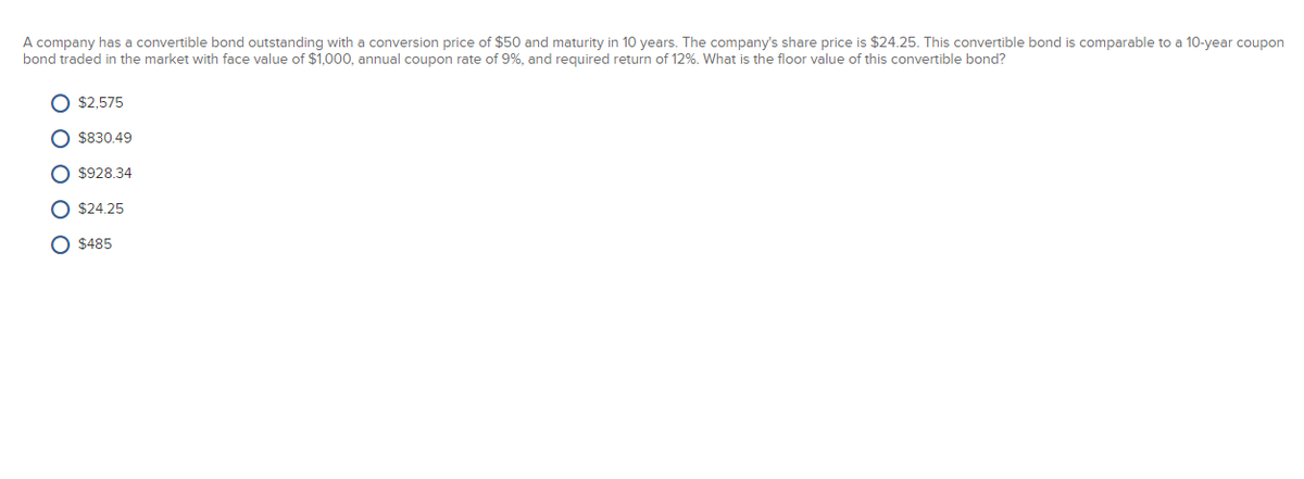 A company has a convertible bond outstanding with a conversion price of $50 and maturity in 10 years. The company's share price is $24.25. This convertible bond is comparable to a 10-year coupon
bond traded in the market with face value of $1,000, annual coupon rate of 9%, and required return of 12%. What is the floor value of this convertible bond?
O $2,575
O $830.49
O $928.34
O $24.25
O $485