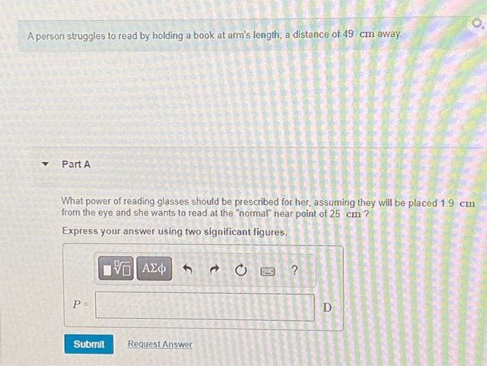 A person struggles to read by holding a book at arm's length, a distance of 49 cm away.
Y
Part A
What power of reading glasses should be prescribed for her, assuming they will be placed 1.9 cm
from the eye and she wants to read at the "normal" near point of 25 cm?
Express your answer using two significant figures.
P =
ΠΕ| ΑΣΦ
Submit
Request Answer
0
?
D