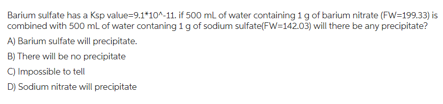 Barium sulfate has a Ksp value=9.1*10^-11. if 500 mL of water containing 1 g of barium nitrate (FW=199.33) is
combined with 500 mL of water contaning 1 g of sodium sulfate(FW=142.03) will there be any precipitate?
A) Barium sulfate will precipitate.
B) There will be no precipitate
C) Impossible to tell
D) Sodium nitrate will precipitate