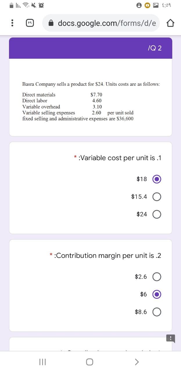 A E:09
docs.google.com/forms/d/e
/Q 2
Basra Company sells a product for $24. Units costs are as follows:
Direct materials
Direct labor
$7.70
4.60
Variable overhead
3.10
Variable selling expenses
fixed selling and administrative expenses are $36,600
2.60
per unit sold
* :Variable cost per unit is.1
$18
$15.4
$24
* :Contribution margin per unit is .2
$2.6
$6
$8.6
II
