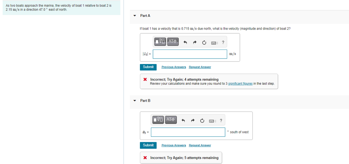 As two boats approach the marina, the velocity of boat 1 relative to boat 2 is
2.15 m/s in a direction 47.0° east of north.
Part A
If boat 1 has a velocity that is 0.715 m/s due north, what is the velocity (magnitude and direction) of boat 2?
m/s
Submit
Previous Answers Request Answer
X Incorrect; Try Again; 4 attempts remaining
Review your calculations and make sure you round to 3 significant figures in the last step.
Part B
Πνα ΑΣφ
02 =
* south of west
Submit
Previous Answers Request Answer
X Incorrect; Try Again; 5 attempts remaining
