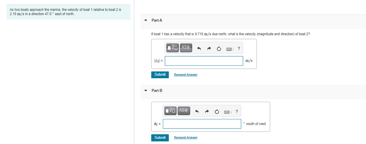 As two boats approach the marina, the velocity of boat 1 relative to boat 2 is
2.15 m/s in a direction 47,0° east of north.
• Part A
If boat 1 has a velocity that is 0.715 m/s due north, what is the velocity (magnitude and direction) of boat 2?
|02| =
m/s
Submit
Request Answer
Part B
Πνα ΑΣφ
02 =
south of west
Submit
Request Answer

