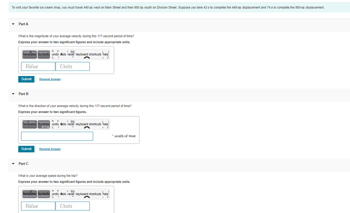 To visit your favorite ice cream shop, you must travel 440 m west on Main Street and then 950 m south on Division Street. Suppose you take 43 s to complete the 440-m displacement and 74 s to complete the 950-m displacement.
Part A
What is the magnitude of your average velocity during this 117-second period of time?
Express your answer to two significant figures and include appropriate units.
Templates Symbols undo redo reset keyboard shortcuts help
Value
Units
Submit
Request Answer
Part B
What is the direction of your average velocity during this 117-second period of time?
Express your answer to two significant figures.
Templates Symbols undo redo reset keyboard shortcuts help
° south of west
Submit
Request Answer
Part C
What is your average speed during the trip?
Express your answer to two significant figures and include appropriate units.
Templates Symbols undo redo reset keyboard shortcuts help
Value
Units
