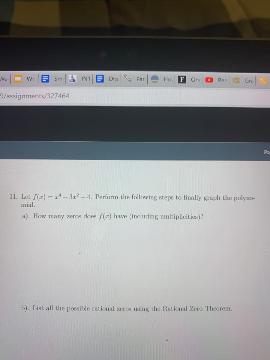 We
Wri E Sm.
E Dra Par.
Rea ICSC Gra
IN1
Ho
F
On
9/assignments/327464
Pa
11. Let f(r) = r - 3r2- 4. Perform the following steps to finally graph the polyno-
mial.
a). How many zeros does f(x) have (including multiplicities)?
b). List all the possible rational zeros using the Rational Zero Theorem.
