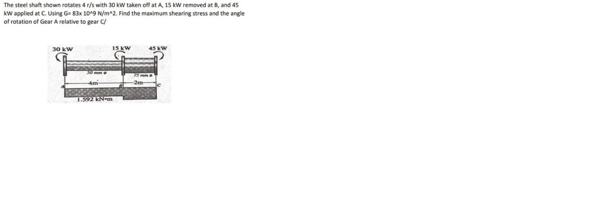 The steel shaft shown rotates 4 r/s with 30 kW taken off at A, 15 kW removed at B, and 45
kW applied at C. Using G= 83x 10^9 N/m^2. Find the maximum shearing stress and the angle
of rotation of Gear A relative to gear C/
30 kW
15 kW
45 kW
30 mm e
75 mm a
4m
-2m-
1.592 kN-m
