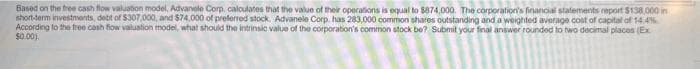 Based on the free cash flow valuation model, Advanele Corp, calculates that the value of their operations is equal to $874,000. The corporation's financial statements report $138,000 in
short-term investments, debit of $307,000, and $74,000 of preferred stock. Advanele Corp. has 283,000 common shares outstanding and a weighted average cost of capital of 14.4%
According to the free cash flow valuation model, what should the intrinsic value of the corporation's common stock be? Submit your final answer rounded to two decimal places (Ex
$0.00)