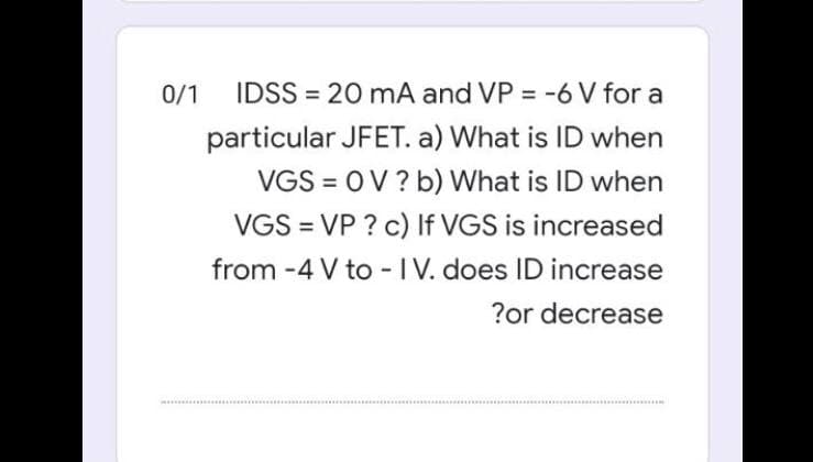 0/1
IDSS = 20 mA and VP = -6 V for a
%3D
%3D
particular JFET. a) What is ID when
VGS = OV ? b) What is ID when
%3D
VGS = VP ? c) If VGS is increased
from -4 V to -IV. does ID increase
?or decrease
