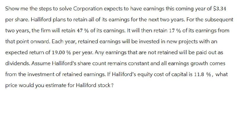 Show me the steps to solve Corporation expects to have earnings this coming year of $3.34
per share. Halliford plans to retain all of its earnings for the next two years. For the subsequent
two years, the firm will retain 47 % of its earnings. It will then retain 17 % of its earnings from
that point onward. Each year, retained earnings will be invested in new projects with an
expected return of 19.00 % per year. Any earnings that are not retained will be paid out as
dividends. Assume Halliford's share count remains constant and all earnings growth comes
from the investment of retained earnings. If Halliford's equity cost of capital is 11.8 %, what
price would you estimate for Halliford stock?