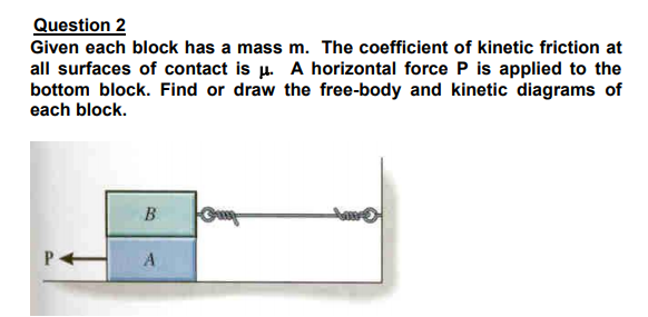 Question 2
Given each block has a mass m. The coefficient of kinetic friction at
all surfaces of contact is µ. A horizontal force P is applied to the
bottom block. Find or draw the free-body and kinetic diagrams of
each block.
B
P H A
