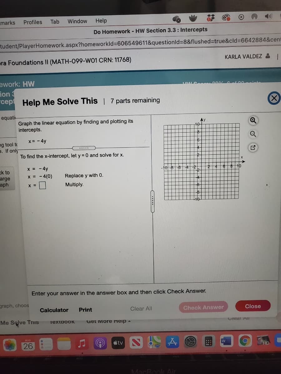 cmarks
Profiles
Tab
Window
Help
Do Homework - HW Section 3.3: Intercepts
tudent/PlayerHomework.aspx?homeworkld%3606549611&questionld%3D8&flushed%3Dtrue&cld%3D6642884&cent
pra Foundations II (MATH-099-W01 CRN: 11768)
KARLA VALDEZ & I
ework: HW
ion 3
rcept
Help Me Solve This | 7 parts remaining
equati-
Graph the linear equation by finding and plotting its
intercepts.
Ay
10
x= - 4y
ng tool to
e. If only
To find the x-intercept, let y = 0 and solve for x.
x = - 4y
x = - 4(0)
- 10
ck to
arge
aph
Replace y with 0.
X =
Multiply.
Enter your answer in the answer box and then click Check Answer.
graph, choos
Calculator
Print
Clear All
Check Answer
Close
Me Selve Tnis
Get More meip a
TextpooK
Ciear AII
AUG
26
tv
HD
MacRook Air
....
