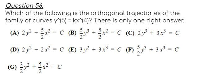 Question 56.
Which of the following is the orthogonal trajectories of the
family of curves y^(5) = kx^(4)? There is only one right answer.
(A) 2y2 +x? = C (B) +x = C (C) 2y + 3x = C
(D) 2 y2 + 2x2 = C (E) 3 y2 + 3 x3
= C (F) y + 3x3 = C
%3D
(G)
5
= C
+
