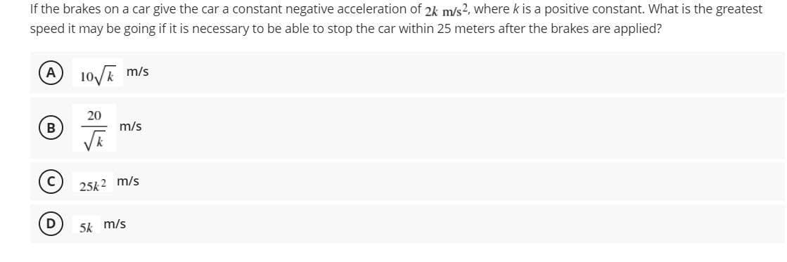 If the brakes on a car give the car a constant negative acceleration of 2k m/s2, where k is a positive constant. What is the greatest
speed it may be going if it is necessary to be able to stop the car within 25 meters after the brakes are applied?
A
10E m/s
20
B
m/s
25k2 m/s
D
5k m/s
