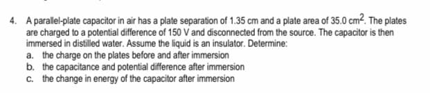 4. A parallel-plate capacitor in air has a plate separation of 1.35 cm and a plate area of 35.0 cm². The plates
are charged to a potential difference of 150 V and disconnected from the source. The capacitor is then
immersed in distilled water. Assume the liquid is an insulator. Determine:
a. the charge on the plates before and after immersion
b. the capacitance and potential difference after immersion
c. the change in energy of the capacitor after immersion
