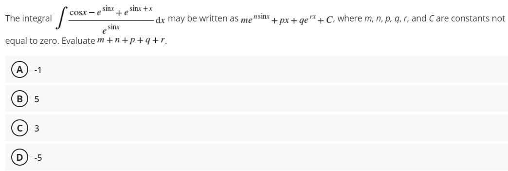 sinx
sinx +x
+e
COsx - e
The integral
dx may be written as mensinx
+ px + ge + C, where m, n, p, q, r, and C are constants not
e sinx
equal to zero. Evaluate m +n+p+q+r.
A
-1
5
С) з
D
-5
