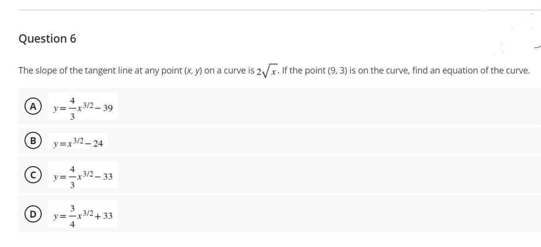 Question 6
The slope of the tangent line at any point (x, y) on a curve is 2/x. If the point (9, 3) is on the curve, find an equation of the curve.
4
- 39
A
y=-x-
3/2
y=x3/2-24
x3/2- 33
y=-x
3
y=-x3/2+ 33
4
