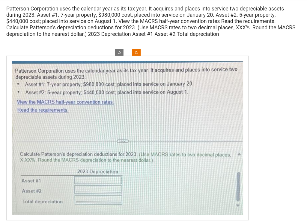 Patterson Corporation uses the calendar year as its tax year. It acquires and places into service two depreciable assets
during 2023: Asset #1: 7-year property; $980,000 cost; placed into service on January 20. Asset # 2: 5-year property;
$440,000 cost; placed into service on August 1. View the MACRS half-year convention rates Read the requirements.
Calculate Patterson's depreciation deductions for 2023. (Use MACRS rates to two decimal places, XXX%. Round the MACRS
depreciation to the nearest dollar.) 2023 Depreciation Asset # 1 Asset #2 Total depreciation
Patterson Corporation uses the calendar year as its tax year. It acquires and places into service two
depreciable assets during 2023:
Asset #1: 7-year property: $980,000 cost, placed into service on January 20.
Asset #2: 5-year property: $440,000 cost; placed into service on August 1.
View the MACRS half-year convention rates
Read the requirements.
.
•
Calculate Patterson's depreciation deductions for 2023. (Use MACRS rates to two decimal places,
XXX%. Round the MACRS depreciation to the nearest dollar)
2023 Depreciation
Asset #1
Asset # 2
Total depreciation