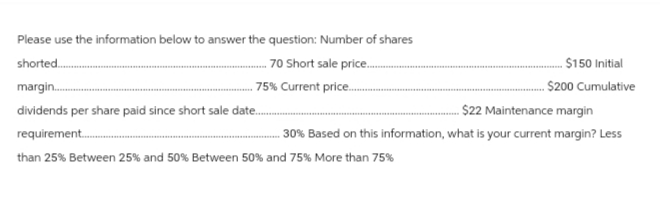 Please use the information below to answer the question: Number of shares
70 Short sale price..........
shorted........
margin.......
dividends per share paid since short sale date....
75% Current price.....
-$150 Initial
$200 Cumulative
$22 Maintenance margin
30% Based on this information, what is your current margin? Less
requirement........
than 25% Between 25% and 50% Between 50% and 75% More than 75%