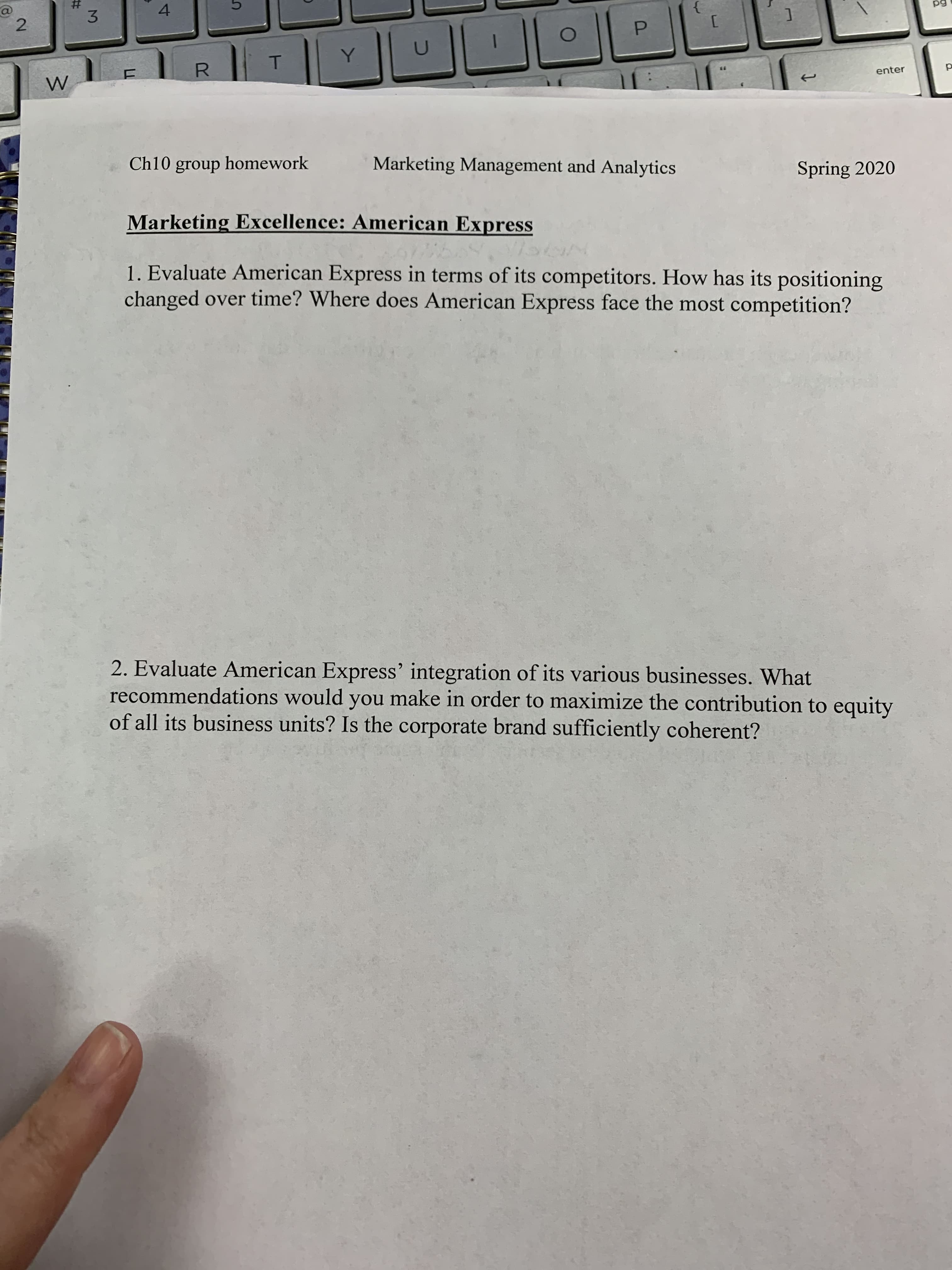 {
T.
Y.
R.
enter
Ch10 group homework
Marketing Management and Analytics
Spring 2020
Marketing Excellence: American Express
1. Evaluate American Express in terms of its competitors. How has its positioning
changed over time? Where does American Express face the most competition?
2. Evaluate American Express' integration of its various businesses. What
recommendations would you make in order to maximize the contribution to equity
of all its business units? Is the corporate brand sufficiently coherent?
LL
3.
%23
