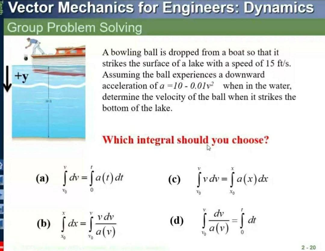 Vector Mechanics for Engineers: Dynamics
Group Problem Solving
A bowling ball is dropped from a boat so that it
strikes the surface of a lake with a speed of 15 ft/'s.
Assuming the ball experiences a downward
acceleration of a =10 - 0.01v when in the water,
determine the velocity of the ball when it strikes the
bottom of the lake.
+y
Which integral should you choose?
(a) jcv=fa(t)dt
vdv = [a(x)dx
(c)
%3D
%D
Vo
vdv
dv
(b) ƒdx=j°
dt
a(v)
(d)
a(v)
Vo
2- 20
