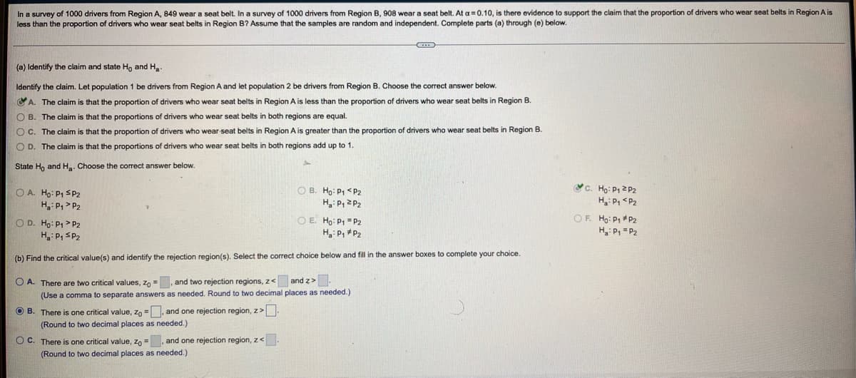 In a survey of 1000 drivers from Region A, 849 wear a seat belt. In a survey of 1000 drivers from Region B, 908 wear a seat belt. At a = 0.10, is there evidence to support the claim that the proportion of drivers who wear seat belts in Region A is
less than the proportion of drivers who wear seat belts in Region B? Assume that the samples are random and independent. Complete parts (a) through (e) below.
(a) Identify the claim and state H, and Ha-
Identify the claim. Let population 1 be drivers from Region A and let population 2 be drivers from Region B. Choose the correct answer below.
CA. The claim is that the proportion of drivers who wear seat belts in Region A is less than the proportion of drivers who wear seat belts in Region B.
O B. The claim is that the proportions of drivers who wear seat belts in both regions are equal.
O C. The claim is that the proportion of drivers who wear seat belts in Region A is greater than the proportion of drivers who wear seat belts in Region B.
O D. The claim is that the proportions of drivers who wear seat belts
both regions add up to 1.
State Ho and H. Choose the correct answer below.
O A. Ho: P1 SP2
O B. Ho: P1 <P2
c. Họ: P1 2 P2
H P, > P2
H3: P, 2 P2
H: P, <P2
O D. Ho: P1> P2
H: P, SP2
O E. Ho: P1 = P2
H, P, *P2
OF. Ho: P, *P2
H:P, =P2
(b) Find the critical value(s) and identify the rejection region(s). Select the correct choice below and fill in the answer boxes to complete your choice.
O A. There are two critical values, zo =, and two rejection regions, z< and z>
(Use a comma to separate answers as needed. Round to two decimal places as needed.)
O B. There is one critical value, zo =, and one rejection region, z>
(Round to two decimal places as needed.)
O C. There is one critical value, zo =, and one rejection region, z<
(Round to two decimal places as needed.)
