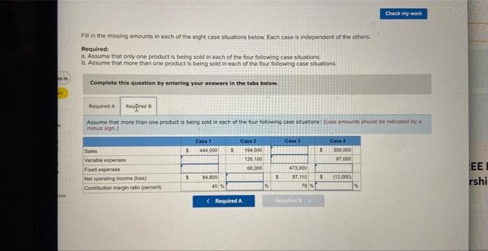 15:15
d
ces
Fill in the missing amounts in each of the eight case situations below. Each case is independent of the others.
Required:
a. Assume that only one product is being sold in each of the four following case situations:
b. Assume that more than one product is being sold in each of the four following case situations:
Complete this question by entering your answers in the tabs below.
Required A Required B
Assume that more than one product is being sold in each of the four following case situations: (Loss amounts should be indicated by a
minus sign.)
Sales
Variable expenses
Fixed expenses
Net operating income (los)
Contribution margin ratio (percent)
S
$
Case 1
444,000
14,800
45 %
S
Case 2
< Required A
194,000
126,100
66,000
%
$
Case 3
$
473,000
87.110 $
79 %
Required
Case 4
300.000
87,000
Check my work
(12,000)
IEE
rshi