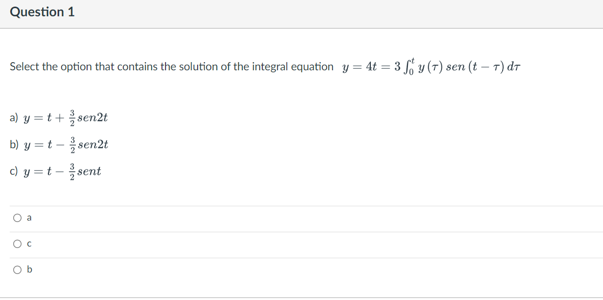 Question 1
Select the option that contains the solution of the integral equation y = 4t = 3 ff y (7) sen (t — 7) dr
a) y = t +/-sen2t
b) y = t - sen2t
c) y = t - ²2 sent
O a
O
O b