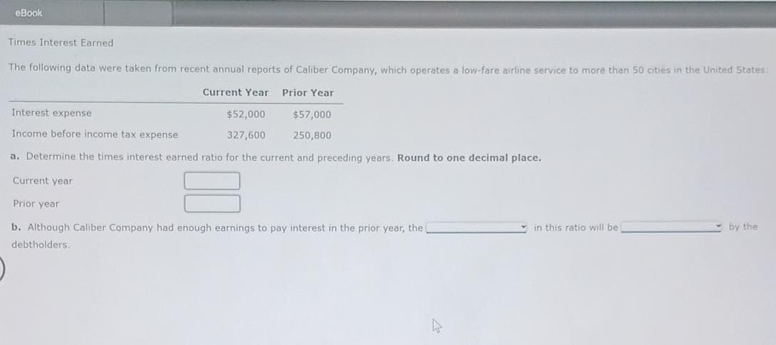 eBook
Times Interest Earned
The following data were taken from recent annual reports of Caliber Company, which operates a low-fare airline service to more than 50 cities in the United States:
Current Year Prior Year
Interest expense
Income before income tax expense
$52,000
$57,000
327,600
250,800
a. Determine the times interest earned ratio for the current and preceding years. Round to one decimal place.
Current year
Prior year
b. Although Caliber Company had enough earnings to pay interest in the prior year, the
debtholders.
in this ratio will be i
by the