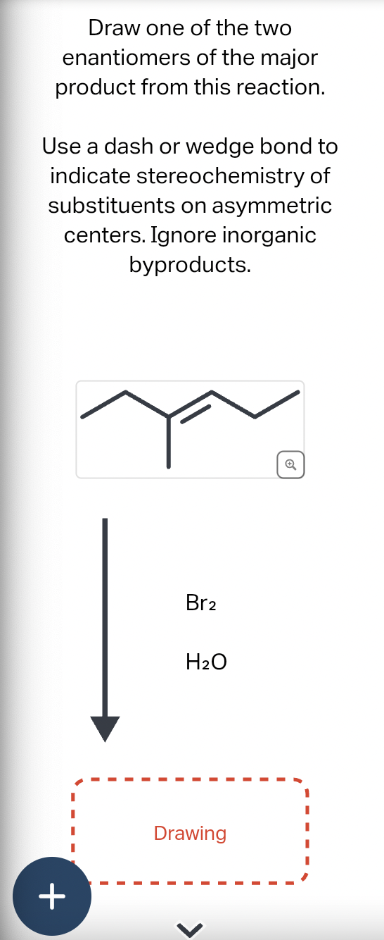 Draw one of the two
enantiomers of the major
product from this reaction.
Use a dash or wedge bond to
indicate stereochemistry of
substituents on asymmetric
centers. Ignore inorganic
byproducts.
π
+
Br2
H₂O
Drawing