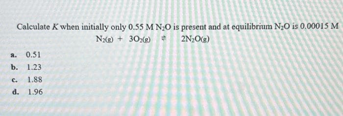 Calculate K when initially only 0.55 M N₂O is present and at equilibrium N₂O is 0.00015 M
N2(g) + 302(g) +
2N₂O(g)
a.
0.51
b. 1.23
C. 1.88
d.
1.96