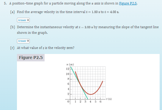 5. A position-time graph for a particle moving along the z axis is shown in Figure P2.5.
(a) Find the average velocity in the time interval t = 1.50 s to t = 4.00 s.
Answer
(b) Determine the instantaneous velocity at t – 2.00 s by measuring the slope of the tangent line
shown in the graph.
Answer
(c) At what value of tis the velocity zero?
Figure P2.5
x (m)
12A
10-
6.
2
t(s)
2 3 45 6
1
