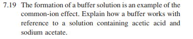 7.19 The formation of a buffer solution is an example of the
common-ion effect. Explain how a buffer works with
reference to a solution containing acetic acid and
sodium acetate.
