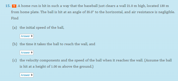 15. T A home run is hit in such a way that the baseball just clears a wall 21.0 m high, located 130 m
from home plate. The ball is hit at an angle of 35.0° to the horizontal, and air resistance is negligible.
Find
(a) the initial speed of the ball,
Answer
(b) the time it takes the ball to reach the wall, and
Answer
(c) the velocity components and the speed of the ball when it reaches the wall. (Assume the ball
is hit at a height of 1.00 m above the ground.)
Answer
