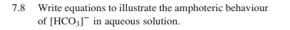 7.8 Write equations to illustrate the amphoteric behaviour
of [HCO3]¯ in aqueous solution.
