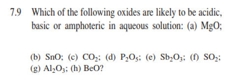 7.9 Which of the following oxides are likely to be acidic,
basic or amphoteric in aqueous solution: (a) MgO;
(b) SnO; (c) CO;; (d) P2O5; (e) Sb,O;; (f) SO2;
(g) Al½O3; (h) BeO?
