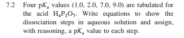 7.2 Four pK, values (1.0, 2.0, 7.0, 9.0) are tabulated for
the acid H,P,O,. Write equations to show the
dissociation steps in aqueous solution and assign,
with reasoning, a pK, value to each step.
