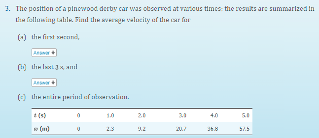 3. The position of a pinewood derby car was observed at various times; the results are summarized in
the following table. Find the average velocity of the car for
(a) the first second,
Answer
(b) the last 3 s, and
Answer
(c) the entire period of observation.
t (s)
1.0
2.0
3.0
4.0
5.0
æ (m)
2.3
9.2
20.7
36.8
57.5
