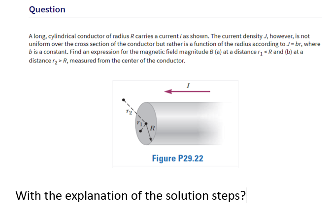 Question
A long, cylindrical conductor of radius R carries a current / as shown. The current density J, however, is not
uniform over the cross section of the conductor but rather is a function of the radius according to J = br, where
bis a constant. Find an expression for the magnetic field magnitude B (a) at a distance r, <R and (b) at a
distance rz > R, measured from the center of the conductor.
R
Figure P29.22
With the explanation of the solution steps?
