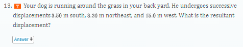 13. I Your dog is running around the grass in your back yard. He undergoes successive
displacements 3.50 m south, 8.20 m northeast, and 15.0 m west. What is the resultant
displacement?
Answer +
