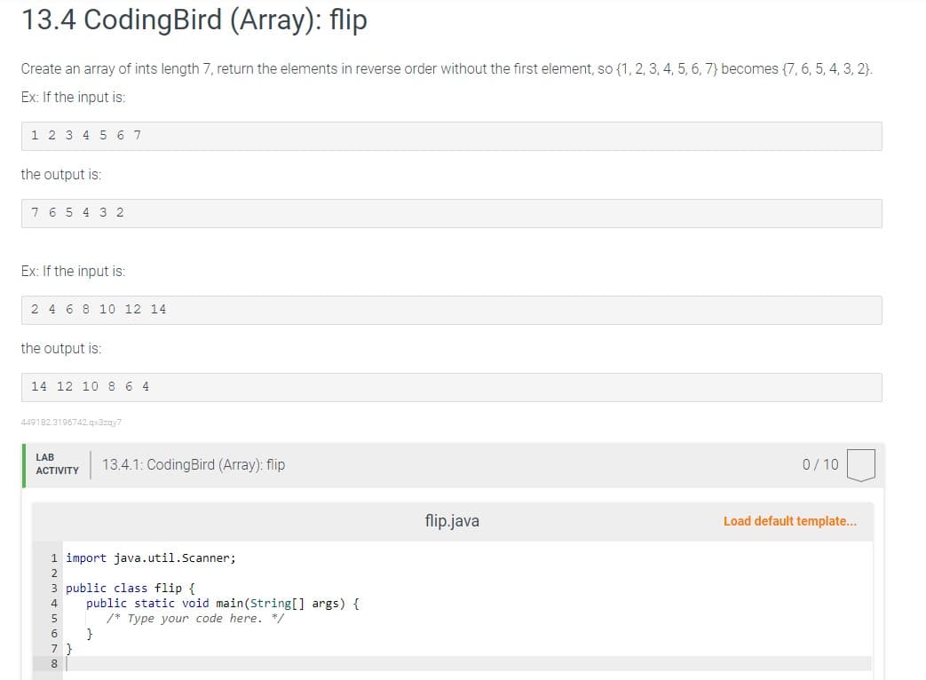 13.4 CodingBird (Array): flip
Create an array of ints length 7, return the elements in reverse order without the first element, so {1, 2, 3, 4, 5, 6, 7) becomes {7, 6, 5, 4, 3, 2).
Ex: If the input is:
1 2 3 4 5 6 7
the output is:
7 6 5 4 3 2
Ex: If the input is:
2 4 6 8 10 12 14
the output is:
14 12 10 8 6 4
449182.3196742.qx3zqy7
LAB
ACTIVITY
1 import java.util.Scanner;
2
13.4.1: CodingBird (Array): flip
3 public class flip {
5
6
7
8
public static void main(String[] args) {
/* Type your code here. */
}
flip.java
0/10
Load default template...